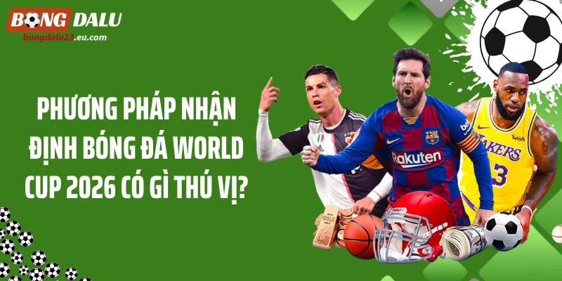 Phương pháp nhận định bóng đá World Cup 2026 có gì thú vị?